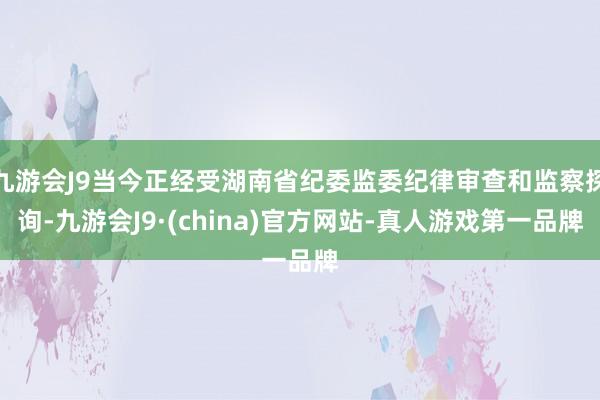 九游会J9当今正经受湖南省纪委监委纪律审查和监察探询-九游会J9·(china)官方网站-真人游戏第一品牌