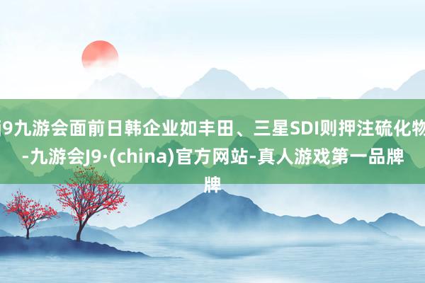 j9九游会面前日韩企业如丰田、三星SDI则押注硫化物-九游会J9·(china)官方网站-真人游戏第一品牌