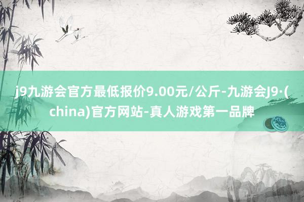 j9九游会官方最低报价9.00元/公斤-九游会J9·(china)官方网站-真人游戏第一品牌