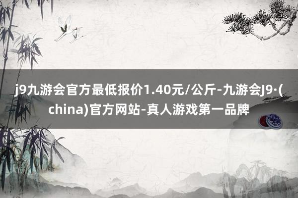 j9九游会官方最低报价1.40元/公斤-九游会J9·(china)官方网站-真人游戏第一品牌