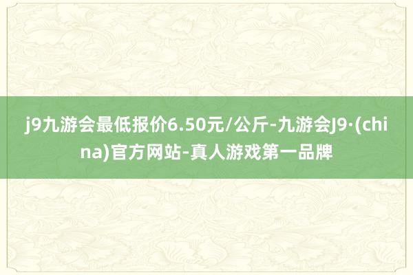 j9九游会最低报价6.50元/公斤-九游会J9·(china)官方网站-真人游戏第一品牌
