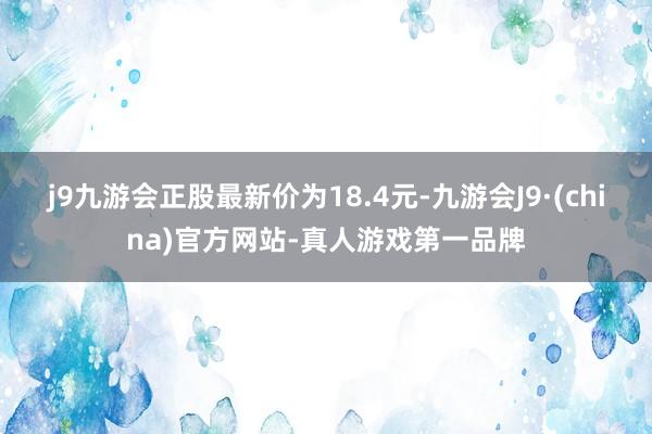 j9九游会正股最新价为18.4元-九游会J9·(china)官方网站-真人游戏第一品牌