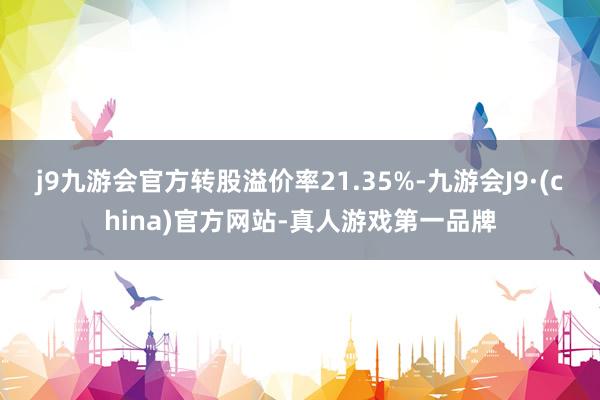 j9九游会官方转股溢价率21.35%-九游会J9·(china)官方网站-真人游戏第一品牌