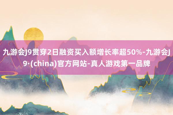 九游会J9贯穿2日融资买入额增长率超50%-九游会J9·(china)官方网站-真人游戏第一品牌