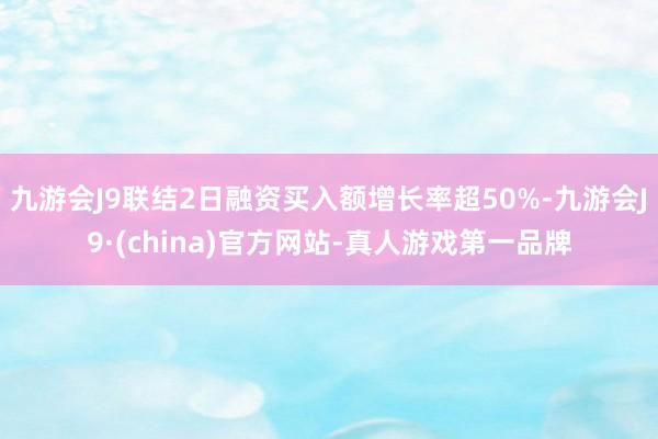 九游会J9联结2日融资买入额增长率超50%-九游会J9·(china)官方网站-真人游戏第一品牌