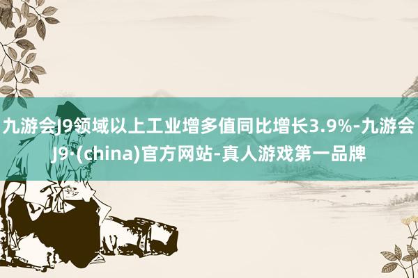 九游会J9领域以上工业增多值同比增长3.9%-九游会J9·(china)官方网站-真人游戏第一品牌