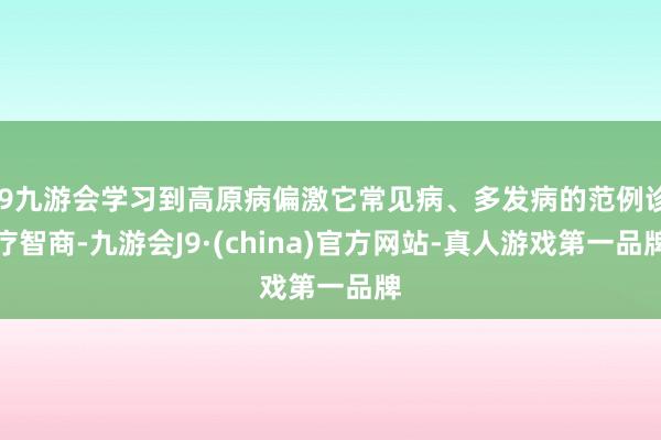 j9九游会学习到高原病偏激它常见病、多发病的范例诊疗智商-九游会J9·(china)官方网站-真人游戏第一品牌