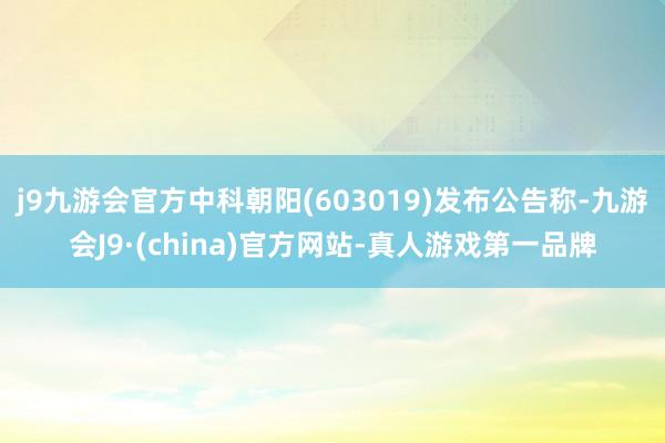 j9九游会官方中科朝阳(603019)发布公告称-九游会J9·(china)官方网站-真人游戏第一品牌