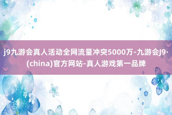 j9九游会真人活动全网流量冲突5000万-九游会J9·(china)官方网站-真人游戏第一品牌