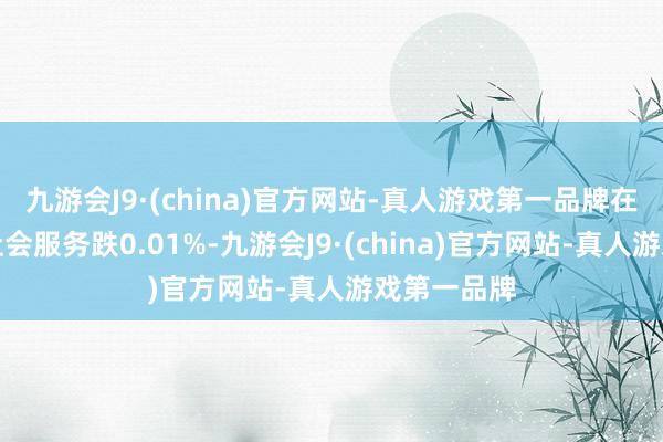 九游会J9·(china)官方网站-真人游戏第一品牌在此配景下社会服务跌0.01%-九游会J9·(china)官方网站-真人游戏第一品牌