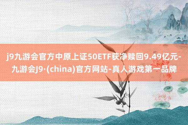 j9九游会官方中原上证50ETF获净赎回9.49亿元-九游会J9·(china)官方网站-真人游戏第一品牌