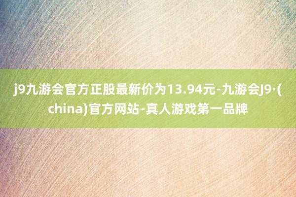 j9九游会官方正股最新价为13.94元-九游会J9·(china)官方网站-真人游戏第一品牌