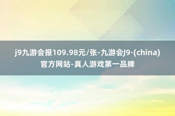 j9九游会报109.98元/张-九游会J9·(china)官方网站-真人游戏第一品牌