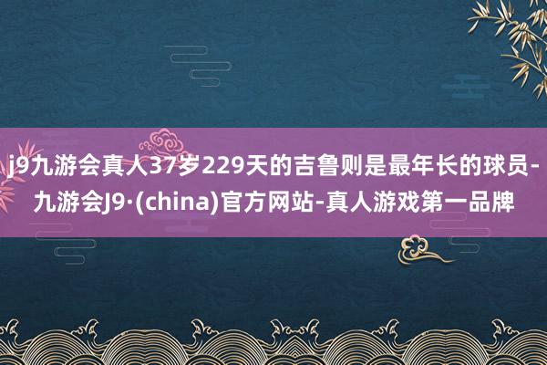 j9九游会真人37岁229天的吉鲁则是最年长的球员-九游会J9·(china)官方网站-真人游戏第一品牌