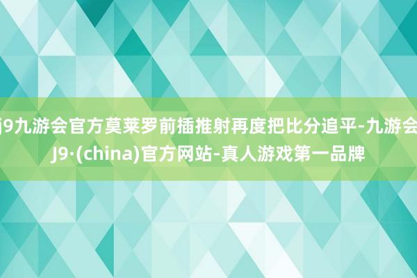 j9九游会官方莫莱罗前插推射再度把比分追平-九游会J9·(china)官方网站-真人游戏第一品牌