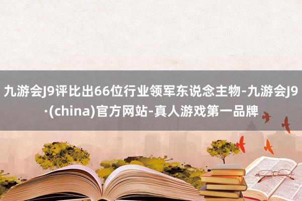 九游会J9评比出66位行业领军东说念主物-九游会J9·(china)官方网站-真人游戏第一品牌