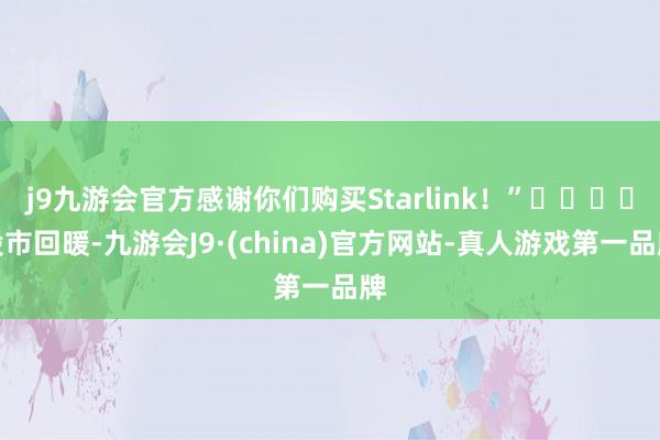 j9九游会官方感谢你们购买Starlink！”				股市回暖-九游会J9·(china)官方网站-真人游戏第一品牌