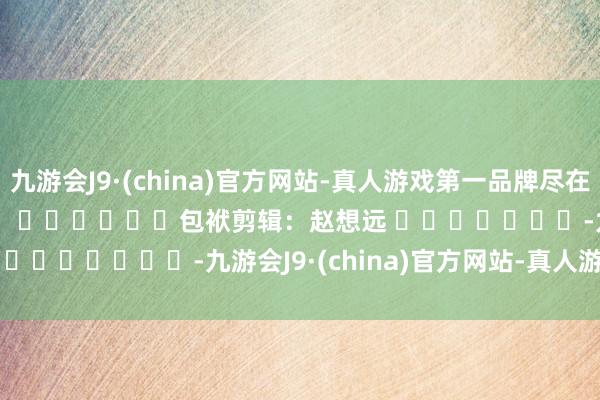 九游会J9·(china)官方网站-真人游戏第一品牌尽在新浪财经APP            						包袱剪辑：赵想远 							-九游会J9·(china)官方网站-真人游戏第一品牌