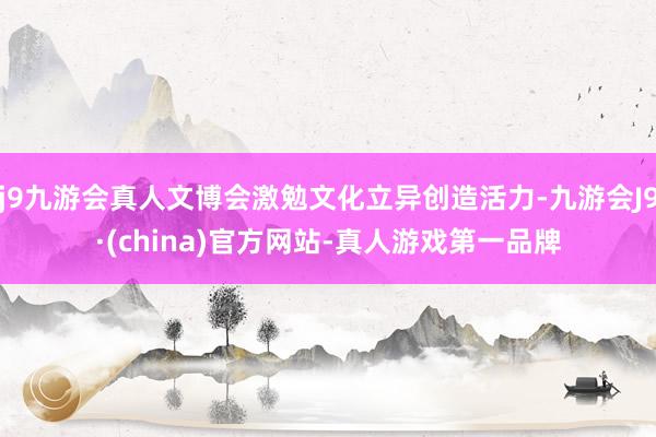 j9九游会真人文博会激勉文化立异创造活力-九游会J9·(china)官方网站-真人游戏第一品牌