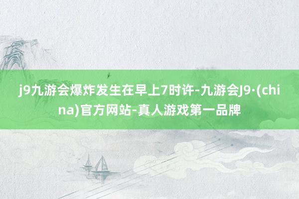 j9九游会爆炸发生在早上7时许-九游会J9·(china)官方网站-真人游戏第一品牌