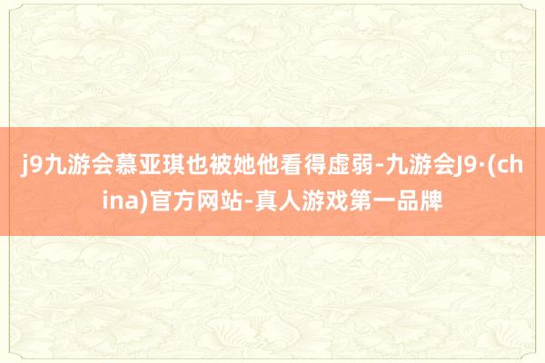 j9九游会慕亚琪也被她他看得虚弱-九游会J9·(china)官方网站-真人游戏第一品牌