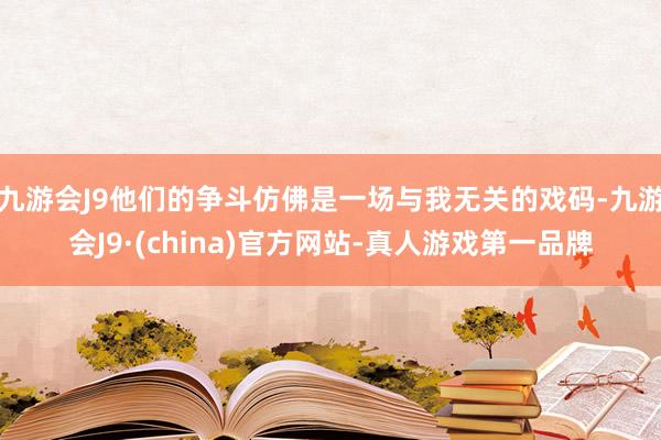 九游会J9他们的争斗仿佛是一场与我无关的戏码-九游会J9·(china)官方网站-真人游戏第一品牌