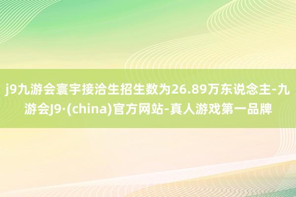 j9九游会寰宇接洽生招生数为26.89万东说念主-九游会J9·(china)官方网站-真人游戏第一品牌