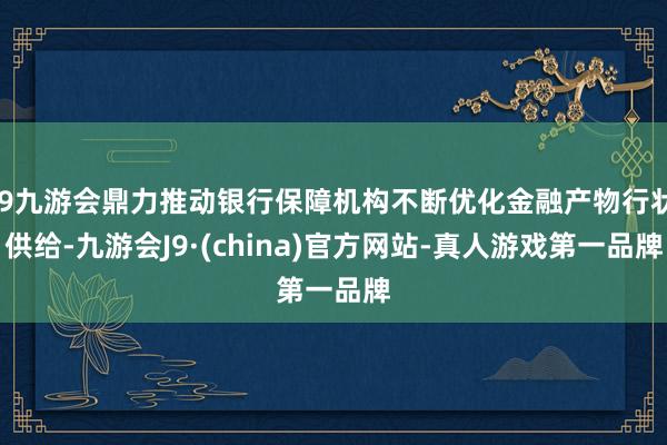 j9九游会鼎力推动银行保障机构不断优化金融产物行状供给-九游会J9·(china)官方网站-真人游戏第一品牌