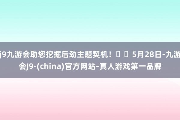 j9九游会助您挖掘后劲主题契机！		5月28日-九游会J9·(china)官方网站-真人游戏第一品牌