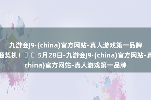 九游会J9·(china)官方网站-真人游戏第一品牌助您挖掘后劲主题契机！		5月28日-九游会J9·(china)官方网站-真人游戏第一品牌