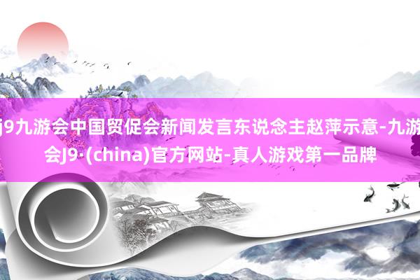 j9九游会中国贸促会新闻发言东说念主赵萍示意-九游会J9·(china)官方网站-真人游戏第一品牌