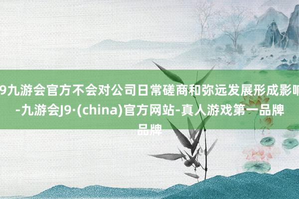 j9九游会官方不会对公司日常磋商和弥远发展形成影响-九游会J9·(china)官方网站-真人游戏第一品牌