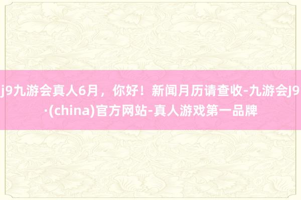 j9九游会真人6月，你好！新闻月历请查收-九游会J9·(china)官方网站-真人游戏第一品牌