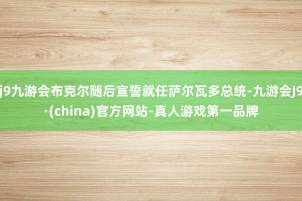 j9九游会布克尔随后宣誓就任萨尔瓦多总统-九游会J9·(china)官方网站-真人游戏第一品牌