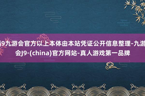 j9九游会官方以上本体由本站凭证公开信息整理-九游会J9·(china)官方网站-真人游戏第一品牌