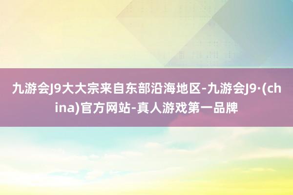 九游会J9大大宗来自东部沿海地区-九游会J9·(china)官方网站-真人游戏第一品牌