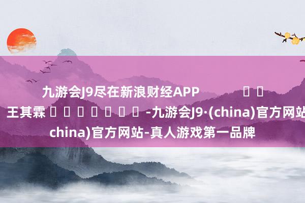 九游会J9尽在新浪财经APP            						包袱剪辑：王其霖 							-九游会J9·(china)官方网站-真人游戏第一品牌