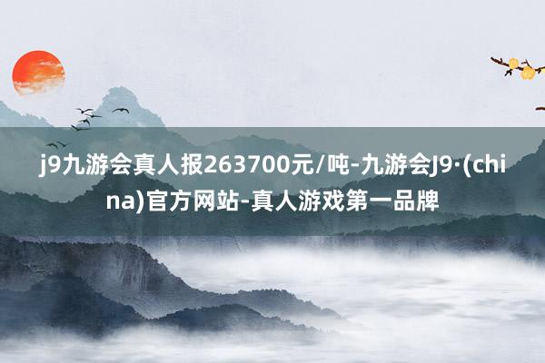 j9九游会真人报263700元/吨-九游会J9·(china)官方网站-真人游戏第一品牌