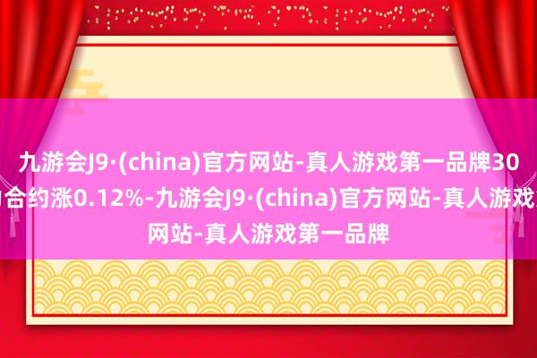 九游会J9·(china)官方网站-真人游戏第一品牌30年期主力合约涨0.12%-九游会J9·(china)官方网站-真人游戏第一品牌