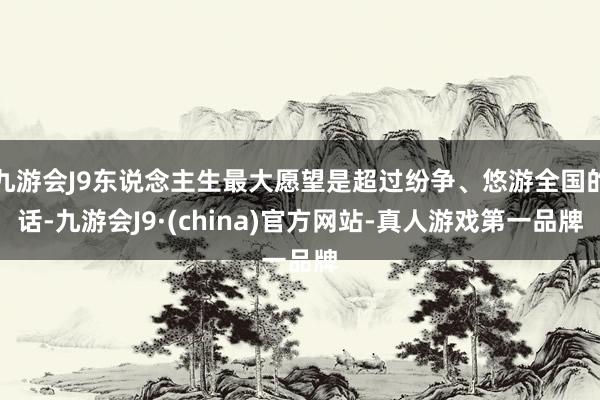 九游会J9东说念主生最大愿望是超过纷争、悠游全国的话-九游会J9·(china)官方网站-真人游戏第一品牌