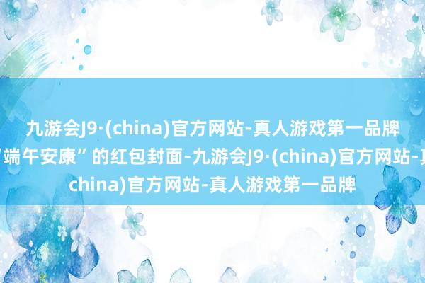 九游会J9·(china)官方网站-真人游戏第一品牌就不错看到名为“端午安康”的红包封面-九游会J9·(china)官方网站-真人游戏第一品牌