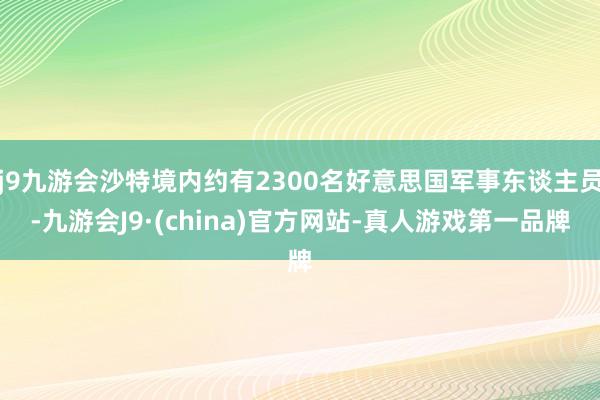 j9九游会沙特境内约有2300名好意思国军事东谈主员-九游会J9·(china)官方网站-真人游戏第一品牌