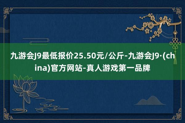 九游会J9最低报价25.50元/公斤-九游会J9·(china)官方网站-真人游戏第一品牌