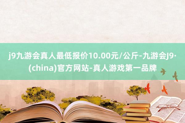 j9九游会真人最低报价10.00元/公斤-九游会J9·(china)官方网站-真人游戏第一品牌