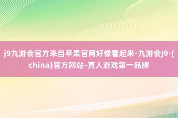 j9九游会官方来自苹果官网好像看起来-九游会J9·(china)官方网站-真人游戏第一品牌