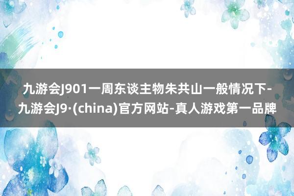 九游会J9　　01　　一周东谈主物　　朱共山　　一般情况下-九游会J9·(china)官方网站-真人游戏第一品牌