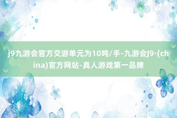 j9九游会官方交游单元为10吨/手-九游会J9·(china)官方网站-真人游戏第一品牌