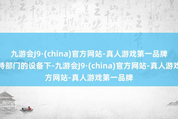 九游会J9·(china)官方网站-真人游戏第一品牌在各地把持部门的设备下-九游会J9·(china)官方网站-真人游戏第一品牌