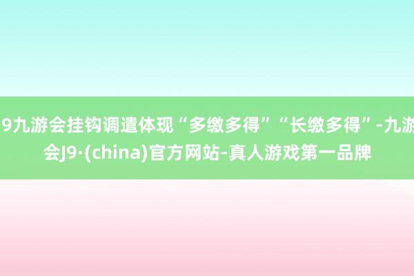 j9九游会挂钩调遣体现“多缴多得”“长缴多得”-九游会J9·(china)官方网站-真人游戏第一品牌