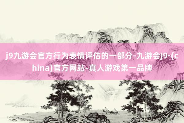 j9九游会官方行为表情评估的一部分-九游会J9·(china)官方网站-真人游戏第一品牌